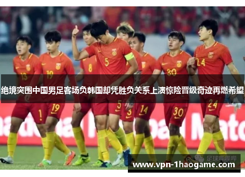 绝境突围中国男足客场负韩国却凭胜负关系上演惊险晋级奇迹再燃希望