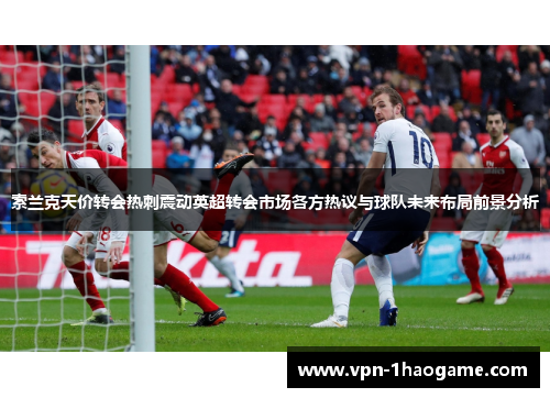 索兰克天价转会热刺震动英超转会市场各方热议与球队未来布局前景分析