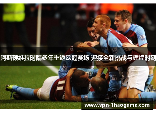 阿斯顿维拉时隔多年重返欧冠赛场 迎接全新挑战与辉煌时刻