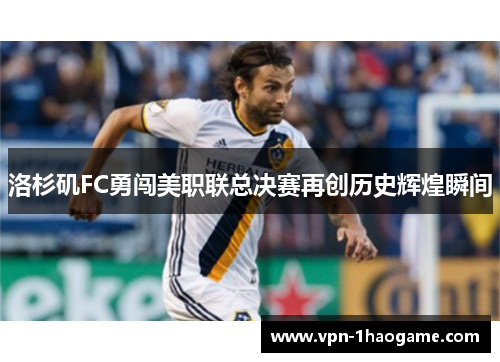 洛杉矶FC勇闯美职联总决赛再创历史辉煌瞬间