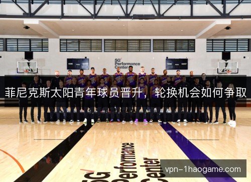 菲尼克斯太阳青年球员晋升，轮换机会如何争取